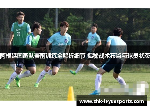 阿根廷国家队赛前训练全解析细节 揭秘战术布置与球员状态