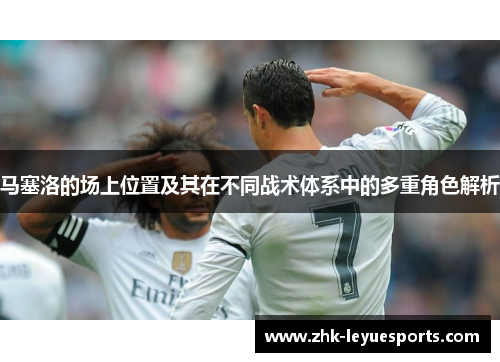 马塞洛的场上位置及其在不同战术体系中的多重角色解析
